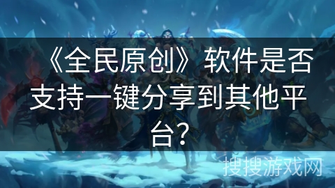 《全民原创》软件是否支持一键分享到其他平台？
