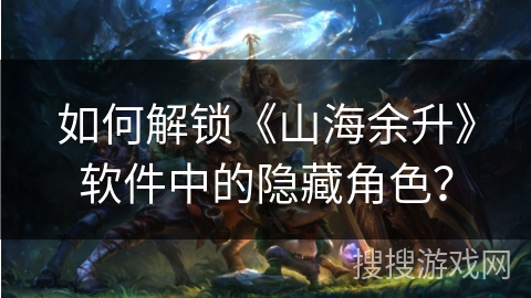 如何解锁《山海余升》软件中的隐藏角色？