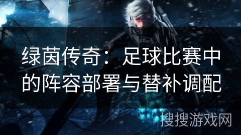 绿茵传奇：足球比赛中的阵容部署与替补调配