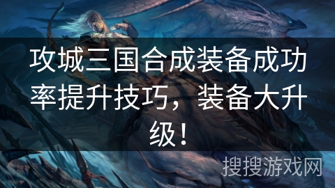 攻城三国合成装备成功率提升技巧，装备大升级！