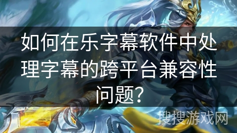 如何在乐字幕软件中处理字幕的跨平台兼容性问题？