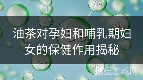 油茶对孕妇和哺乳期妇女的保健作用揭秘
