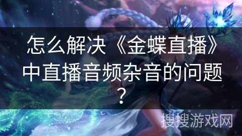 怎么解决《金蝶直播》中直播音频杂音的问题？