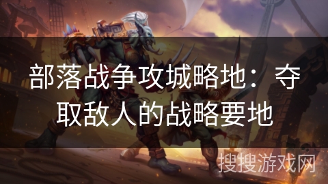 部落战争攻城略地:夺取敌人的战略要地 部落战争攻城略地:夺取敌人的战略要地