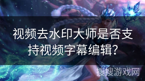 视频去水印大师是否支持视频字幕编辑? 视频去水印大师是否支持视频字幕编辑?