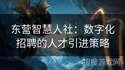 东营智慧人社：数字化招聘的人才引进策略