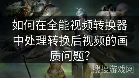 如何在全能视频转换器中处理转换后视频的画质问题？