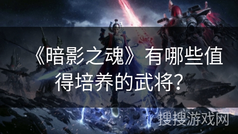 《暗影之魂》有哪些值得培养的武将? 《暗影之魂》有哪些值得培养的武将?