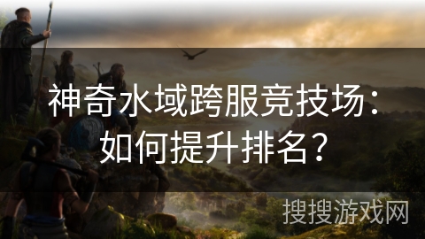 神奇水域跨服竞技场:如何提升排名? 神奇水域跨服竞技场:如何提升排名?