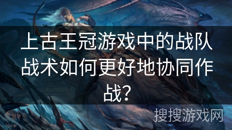 上古王冠游戏中的战队战术如何更好地协同作战？