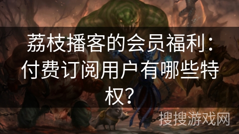 荔枝播客的会员福利：付费订阅用户有哪些特权？