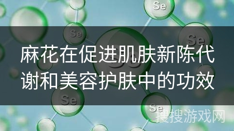 麻花在促进肌肤新陈代谢和美容护肤中的功效 麻花在促进肌肤新陈代谢和美容护肤中的功效