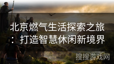 北京燃气生活探索之旅：打造智慧休闲新境界