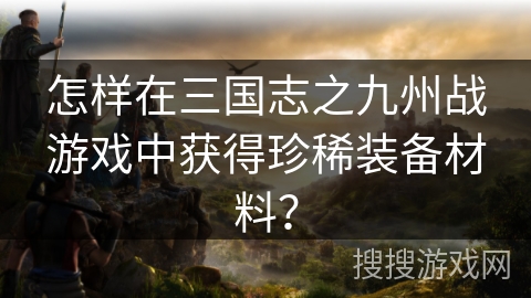 怎样在三国志之九州战游戏中获得珍稀装备材料? 怎样在三国志之九州战游戏中获得珍稀装备材料?