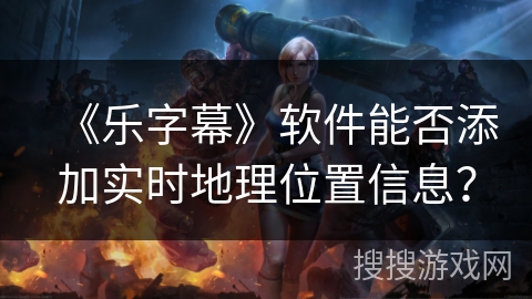 《乐字幕》软件能否添加实时地理位置信息？