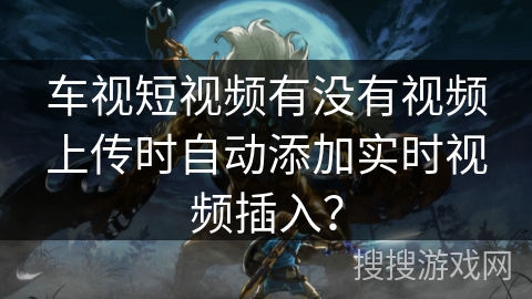 车视短视频有没有视频上传时自动添加实时视频插入? 车视短视频有没有视频上传时自动添加实时视频插入?