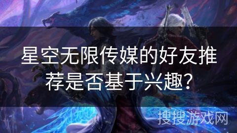 星空无限传媒的好友推荐是否基于兴趣? 星空无限传媒的好友推荐是否基于兴趣?