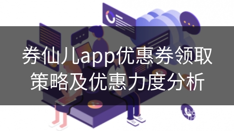 券仙儿app优惠券领取策略及优惠力度分析