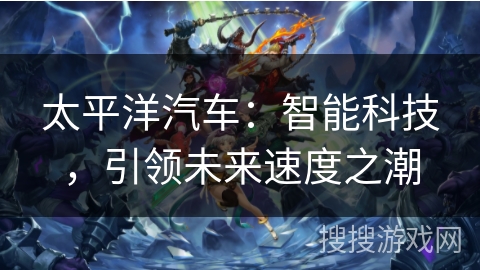 太平洋汽车:智能科技,引领未来速度之潮 太平洋汽车:智能科技,引领未来速度之潮
