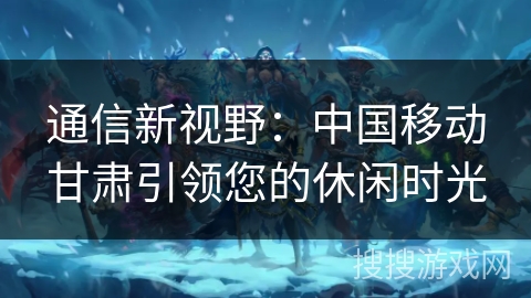 通信新视野:中国移动甘肃引领您的休闲时光 通信新视野:中国移动甘肃引领您的休闲时光