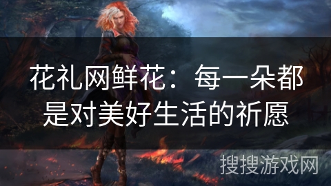 花礼网鲜花:每一朵都是对美好生活的祈愿 花礼网鲜花:每一朵都是对美好生活的祈愿