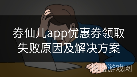 券仙儿app优惠券领取失败原因及解决方案