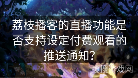 荔枝播客的直播功能是否支持设定付费观看的推送通知？