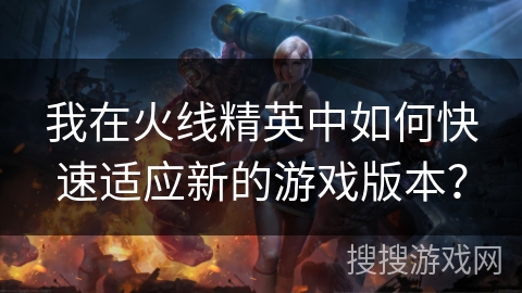 我在火线精英中如何快速适应新的游戏版本？