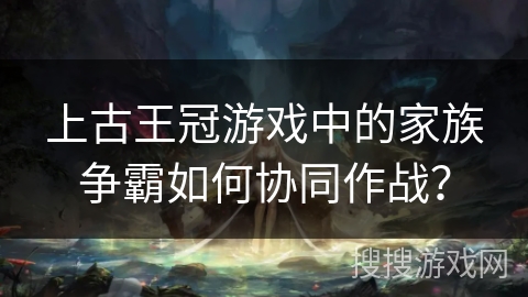 上古王冠游戏中的家族争霸如何协同作战？