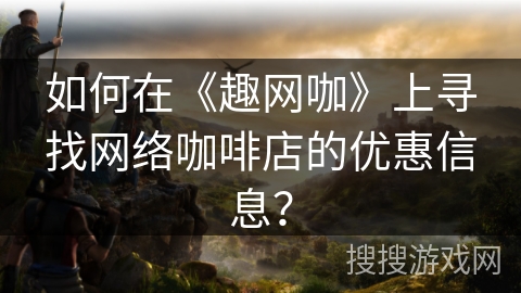 如何在《趣网咖》上寻找网络咖啡店的优惠信息？