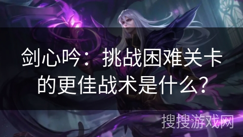 剑心吟：挑战困难关卡的更佳战术是什么？