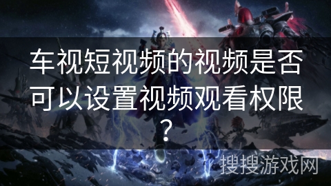 车视短视频的视频是否可以设置视频观看权限？