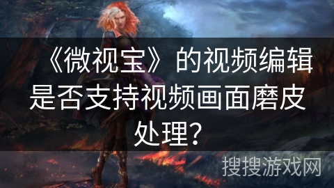 《微视宝》的视频编辑是否支持视频画面磨皮处理? 《微视宝》的视频编辑是否支持视频画面磨皮处理?