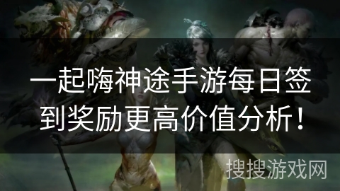 一起嗨神途手游每日签到奖励更高价值分析！