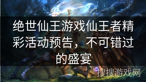 绝世仙王游戏仙王者精彩活动预告，不可错过的盛宴