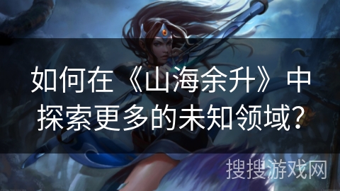 如何在《山海余升》中探索更多的未知领域？