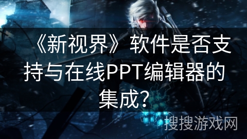 《新视界》软件是否支持与在线PPT编辑器的集成？
