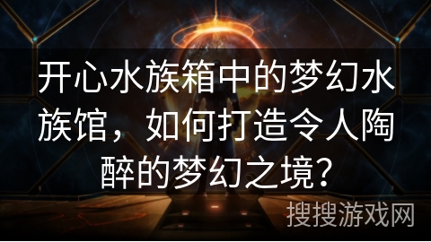开心水族箱中的梦幻水族馆，如何打造令人陶醉的梦幻之境？