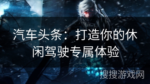 汽车头条：打造你的休闲驾驶专属体验