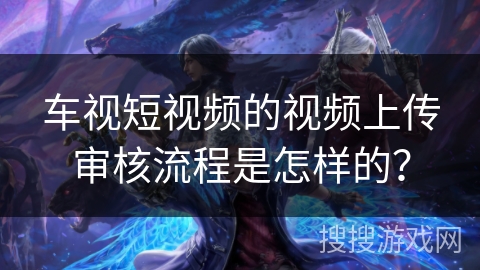 车视短视频的视频上传审核流程是怎样的? 车视短视频的视频上传审核流程是怎样的?