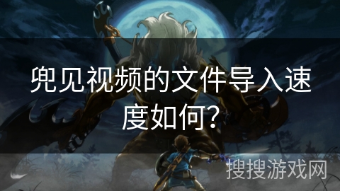 兜见视频的文件导入速度如何？