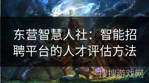 东营智慧人社：智能招聘平台的人才评估方法