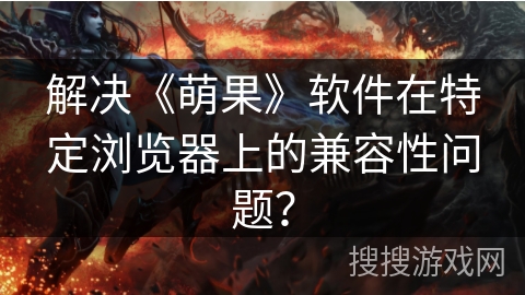 解决《萌果》软件在特定浏览器上的兼容性问题？