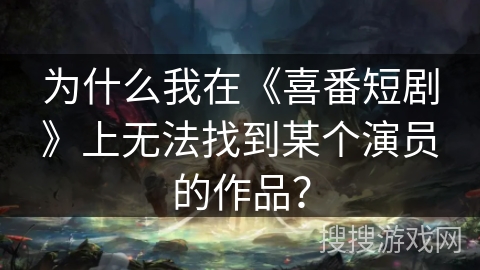 为什么我在《喜番短剧》上无法找到某个演员的作品？