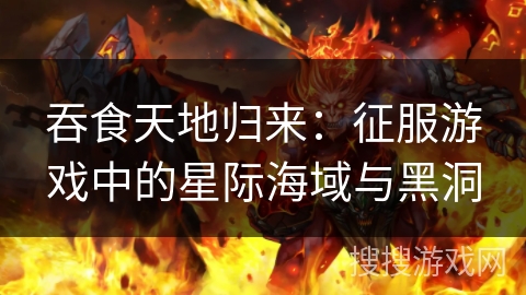 吞食天地归来：征服游戏中的星际海域与黑洞