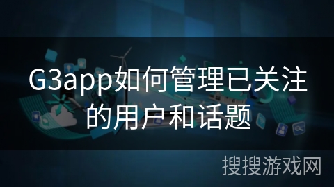 G3app如何管理已关注的用户和话题