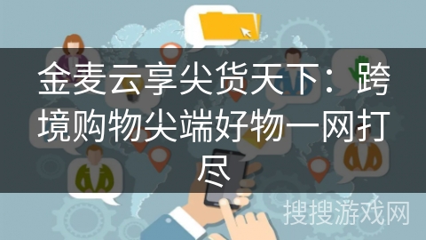 金麦云享尖货天下:跨境购物尖端好物一网打尽