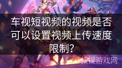 车视短视频的视频是否可以设置视频上传速度限制？