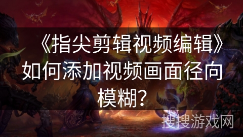 《指尖剪辑视频编辑》如何添加视频画面径向模糊？