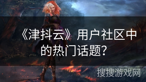 《津抖云》用户社区中的热门话题？